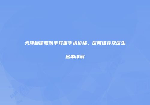 天津自体脂肪丰耳垂手术价格、医院推荐及医生名单详解
