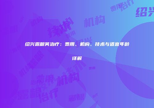 绍兴露龈笑治疗：费用、机构、技术与适宜年龄详解