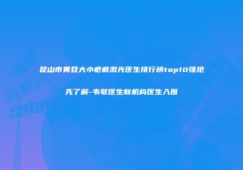昆山市黄豆大小疤痕激光医生排行榜top10强抢先了解-韦敏医生新机构医生入围