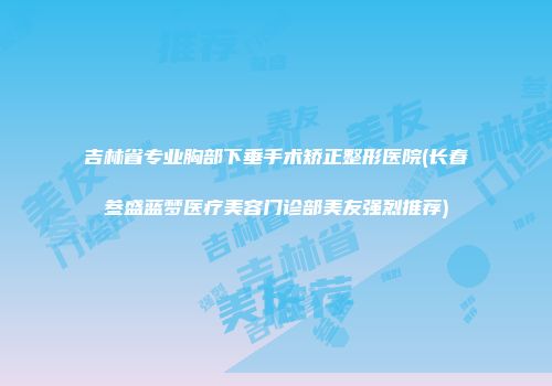 吉林省专业胸部下垂手术矫正整形医院(长春叁盛蓝梦医疗美容门诊部美友强烈推荐)