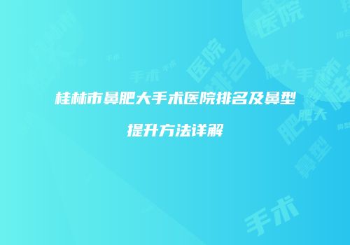 桂林市鼻肥大手术医院排名及鼻型提升方法详解