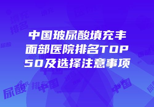 中国玻尿酸填充丰面部医院排名TOP50及选择注意事项