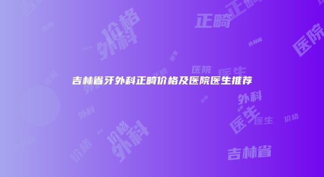吉林省牙外科正畸价格及医院医生推荐
