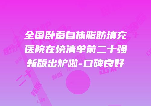 全国卧蚕自体脂肪填充医院在榜清单前二十强新版出炉啦-口碑良好