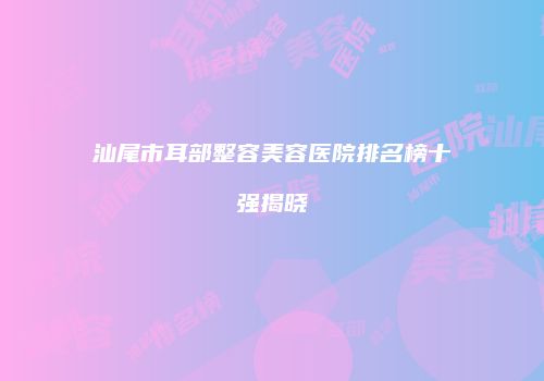 汕尾市耳部整容美容医院排名榜十强揭晓