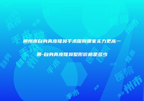 柳州市自身真皮隆鼻手术医院哪家实力更高一筹-自身真皮隆鼻整形价格是多少