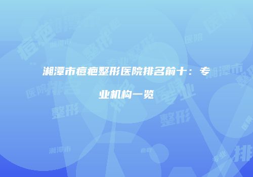 湘潭市痘疤整形医院排名前十：专业机构一览