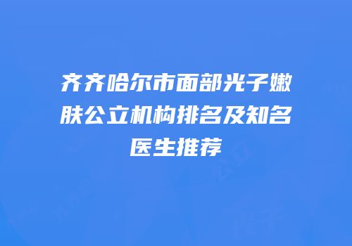 齐齐哈尔市面部光子嫩肤公立机构排名及知名医生推荐
