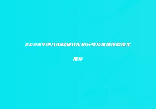 2025年镇江市除皱针价格行情及优质医院医生推荐