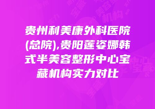 贵州利美康外科医院(总院),贵阳莲姿娜韩式半美容整形中心宝藏机构实力对比