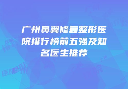 广州鼻翼修复整形医院排行榜前五强及知名医生推荐