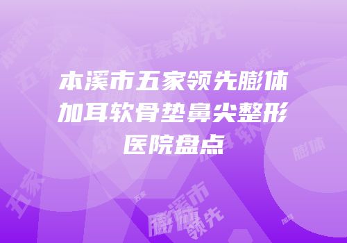 本溪市五家领先膨体加耳软骨垫鼻尖整形医院盘点