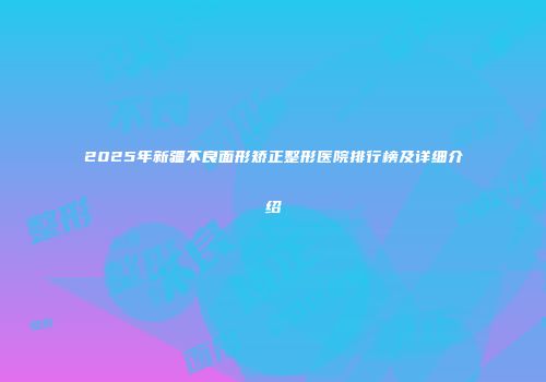 2025年新疆不良面形矫正整形医院排行榜及详细介绍