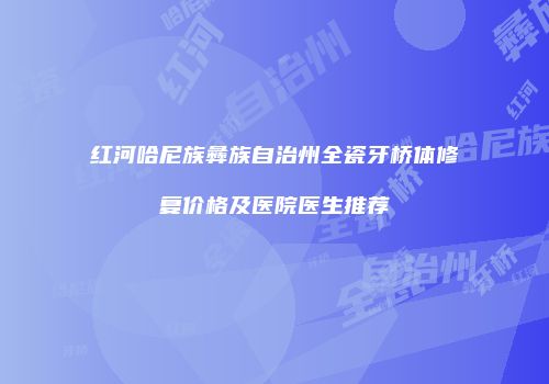红河哈尼族彝族自治州全瓷牙桥体修复价格及医院医生推荐