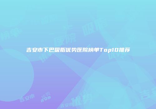 吉安市下巴吸脂优势医院榜单Top10推荐