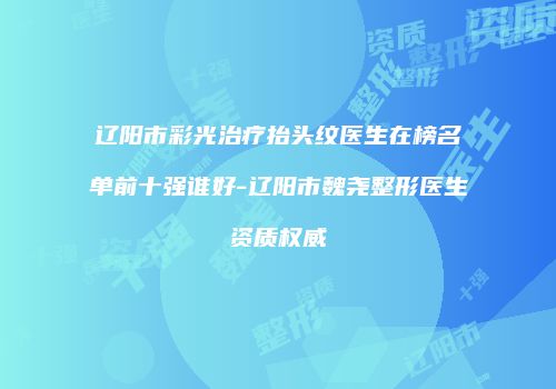 辽阳市彩光治疗抬头纹医生在榜名单前十强谁好-辽阳市魏尧整形医生资质权威