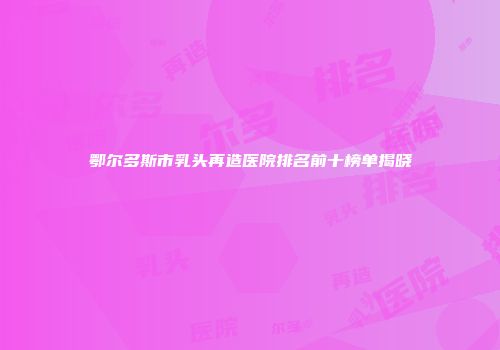 鄂尔多斯市乳头再造医院排名前十榜单揭晓