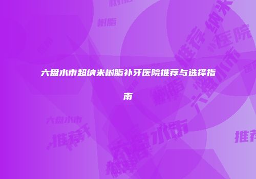 六盘水市超纳米树脂补牙医院推荐与选择指南