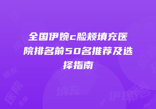 全国伊婉c脸颊填充医院排名前50名推荐及选择指南