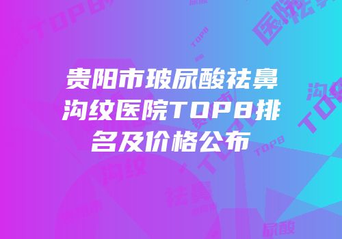 贵阳市玻尿酸祛鼻沟纹医院TOP8排名及价格公布
