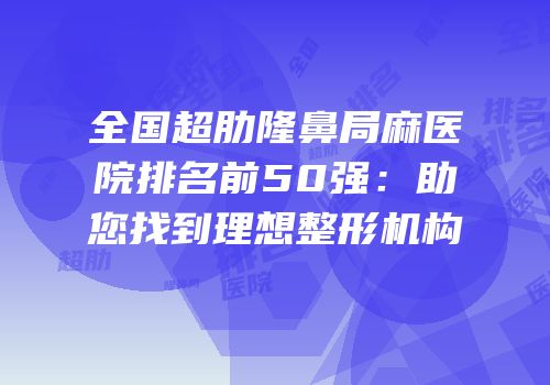 全国超肋隆鼻局麻医院排名前50强：助您找到理想整形机构