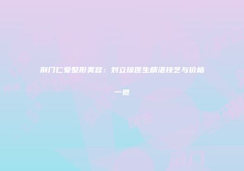 荆门仁爱整形美容：刘立琼医生精湛技艺与价格一览