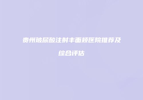 贵州玻尿酸注射丰面颊医院推荐及综合评估
