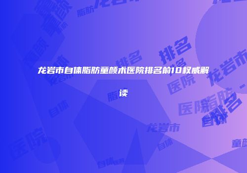 龙岩市自体脂肪童颜术医院排名前10权威解读