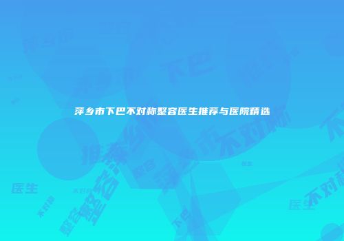 萍乡市下巴不对称整容医生推荐与医院精选
