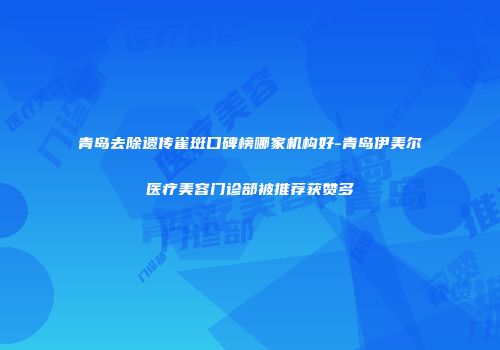 青岛去除遗传雀斑口碑榜哪家机构好-青岛伊美尔医疗美容门诊部被推荐获赞多