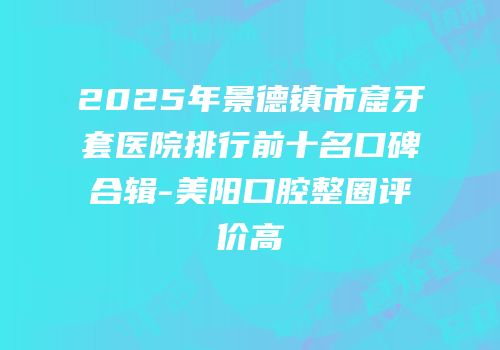 2025年景德镇市窟牙套医院排行前十名口碑合辑-美阳口腔整圈评价高
