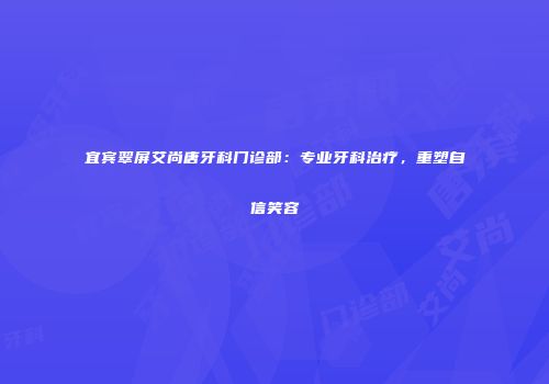宜宾翠屏艾尚唐牙科门诊部：专业牙科治疗，重塑自信笑容