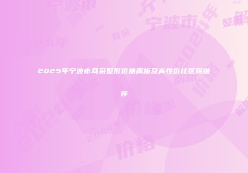 2025年宁波市耳朵整形价格解析及高性价比医院推荐