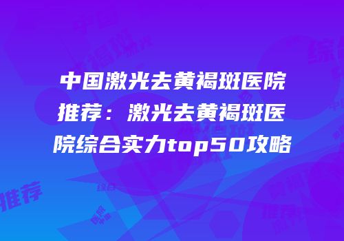 中国激光去黄褐斑医院推荐：激光去黄褐斑医院综合实力top50攻略