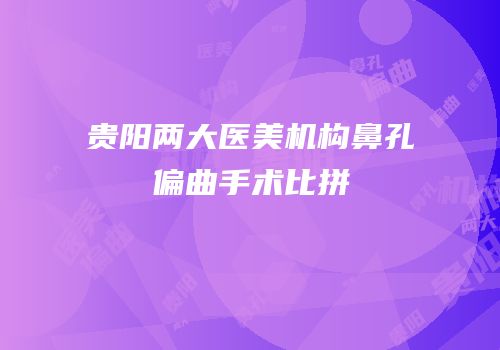 贵阳两大医美机构鼻孔偏曲手术比拼