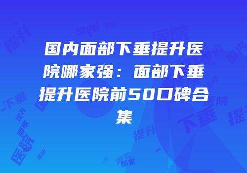 国内面部下垂提升医院哪家强：面部下垂提升医院前50口碑合集