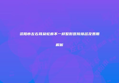 资阳市左右耳朵轮廓不一样整形医院排名及费用解析