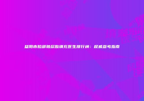 益阳市脸部玻尿酸填充医生排行榜：权威参考指南