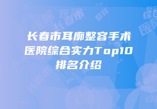 长春市耳廓整容手术医院综合实力Top10排名介绍