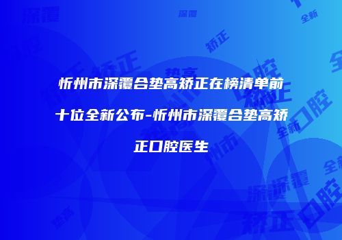 忻州市深覆合垫高矫正在榜清单前十位全新公布-忻州市深覆合垫高矫正口腔医生