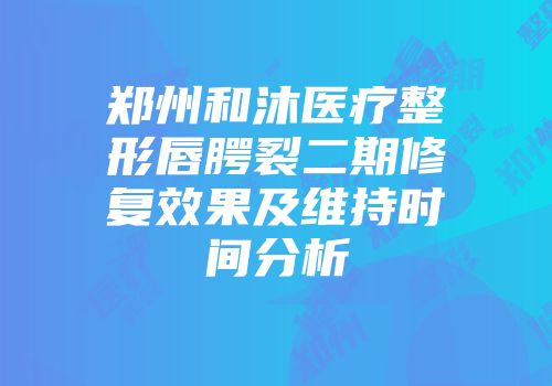 郑州和沐医疗整形唇腭裂二期修复效果及维持时间分析