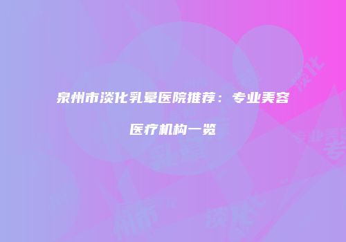 泉州市淡化乳晕医院推荐：专业美容医疗机构一览