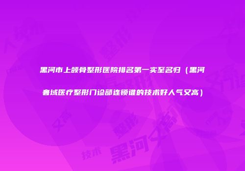 黑河市上颌骨整形医院排名第一实至名归（黑河奢域医疗整形门诊部连锁谁的技术好人气又高）