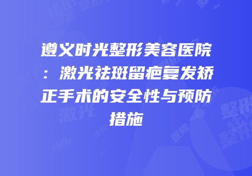 遵义时光整形美容医院：激光祛斑留疤复发矫正手术的安全性与预防措施