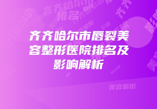 齐齐哈尔市唇裂美容整形医院排名及影响解析