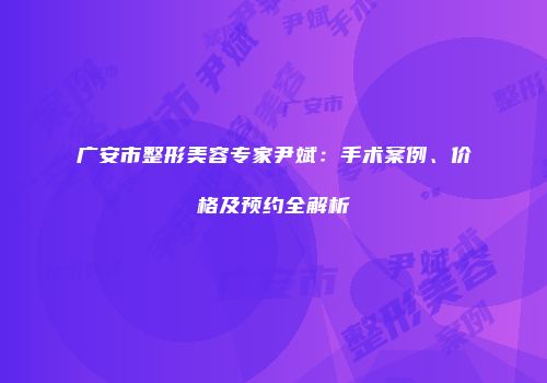广安市整形美容专家尹斌：手术案例、价格及预约全解析