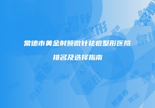 常德市黄金射频微针祛痘整形医院排名及选择指南
