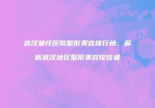 武汉曼托医院整形美容排行榜：解析武汉地区整形美容佼佼者