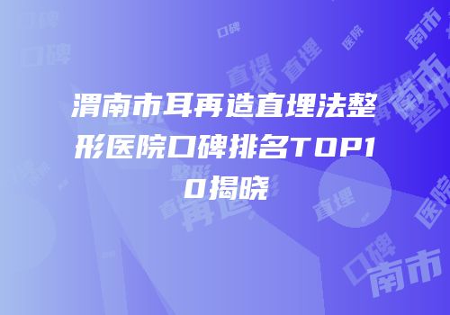 渭南市耳再造直埋法整形医院口碑排名TOP10揭晓