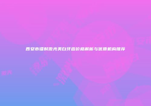 西安市镭射激光美白牙齿价格解析与优质机构推荐